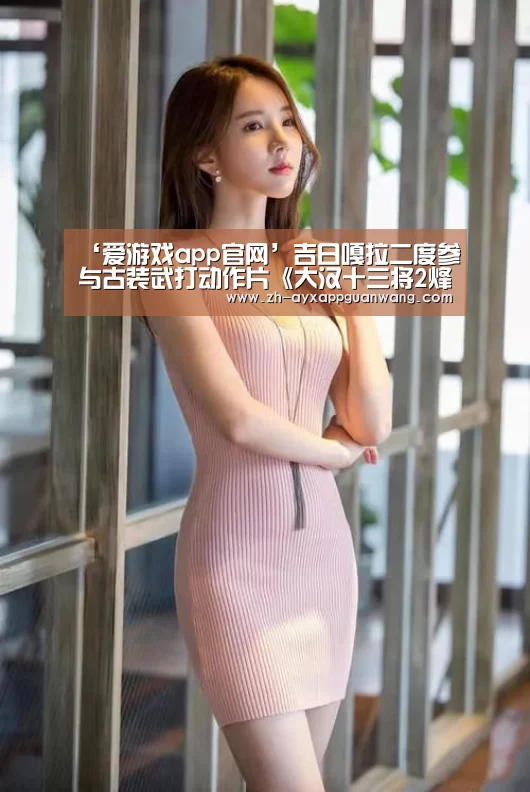 ‘爱游戏app官网’吉日嘎拉二度参与古装武打动作片《大汉十三将2烽火边城》(图1) 爱游戏app官网
