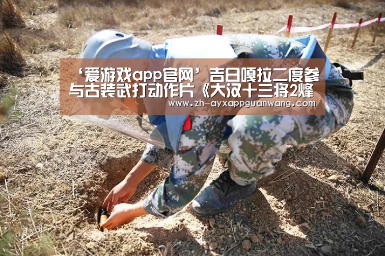 ‘爱游戏app官网’吉日嘎拉二度参与古装武打动作片《大汉十三将2烽火边城》(图3) 爱游戏app官网
